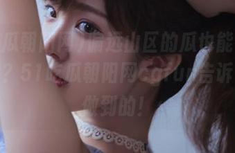 偏远山区的瓜也能在线“采摘”？51吃瓜朝阳网cgfun告诉你怎么做到的！