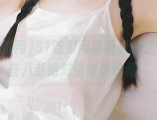 51吃瓜网最新巅峰之作，这些八卦绝对值得你收藏！