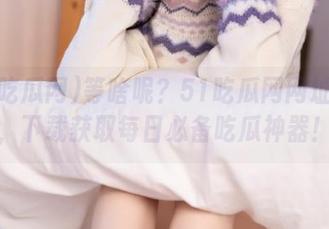 等啥呢？51吃瓜网网址在此，下载获取每日必备吃瓜神器！