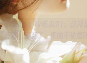 ccgg tv吃瓜91：这网址里藏的“惊喜”简直了，真的不怕爆吗？