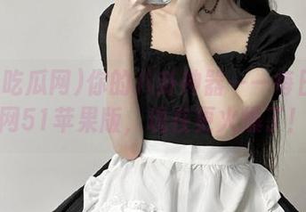 你的八卦神器——每日吃瓜网51苹果版，现在更火爆了！