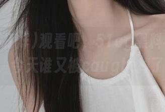 观看吧，51cg黑料不打烊91，今天谁又被caught掉了？